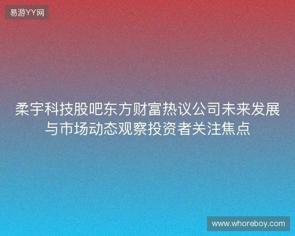 柔宇科技股吧东方财富热议公司未来发展与市场动态观察投资者关注焦点