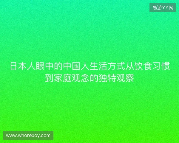 日本人眼中的中国人生活方式从饮食习惯到家庭观念的独特观察