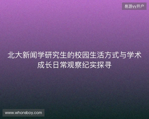 北大新闻学研究生的校园生活方式与学术成长日常观察纪实探寻 北大新闻学研究生的校园生活方式与学术成长日常观察纪实探寻